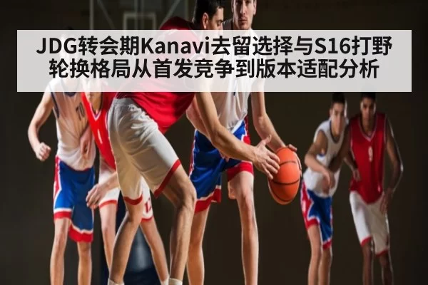 JDG转会期Kanavi去留选择与S16打野轮换格局从首发竞争到版本适配分析